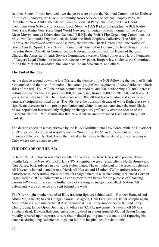  

Some of those involved over the years were or are: the National Committee for Defense

1 Prisoners, the Black Community News Service, the Atrican Peoples Party, the
Republic of New Afrika, the African Peoples Socialist Party, The East the Bliss Chord
Communication Network, Liberation Book Store. WDAS Radio Philadelphia, WBLS Radio
New York, Radio New York, Third World Newsree!, Libertad (political journal ofthe Puerto
Rican Movimiento de Liberacion Nacional [MLND) the Prarie Fire Organizing Committe, the
May 19th Communist Organization, the Madame Binh Graphics Collective, The Midnight
Express, the Northwest lowa Socialist Party, the National Black United Front, the Nation of |
Islam, Arm the Spirit, Black News, International Class Labor Defense, the Real Dragon Project,
the John Brown Anti-Klan Committee, the National Prison Project, the House ofthe Lord
Church, the American Friends Service Committe, attorneys Chuck Jones and Harold Ferguson
of Rutgers Legal Clinic, the Jackson Advocate newspaper, Rutgers law students, the Committee
to End the Marion Lockdown, the American Indian Movement, and others.

of Politi

 

‘The End of the 70s

As the decade wound down the late 70s saw the demise of the NOI following the death of Elijah
‘Muhammad and the rise of orthodox Islam among significant segments of New Affikans on both
sides ofthe wall, By 1979 the prison population stood at 300,000, a whopping 100,000 Increase
within a single decade. The previous 100,000 increase, from 100,000 to 200,000, had taken 31
yeats, from 1927 to 1958. The initial increase to 100,000 had taken hundreds of years. Since
‘America’s original colonial times. The ‘60s were the transition decade of white fight that saw a
significant decrease in both prison population and white prisoners. And since the total Black
prison population increased only slightly or changed insignificantly over the decade of the
{insurgent ‘60s thru 1973, it indicates that New AGfrikans are imprisoned least when they

hardest

 

 

 

ht

‘The decade ended on a masterstroke by the BLA's Multinational Task Foree, with the November
2, 1979, prison liberation of Assata Shakur - "Soul ofthe BLA" and preeminent political
prisoner of the era, The Task Force then whisked her away tothe safety of political asylum in
(Cuba where she remains to date.

 

‘THE DECADE OF THE ‘80s

 

In June 1980 Ali Hassan was released after 16 years in the New Jersey state prisons. Two
‘months later, five New World of Islam (NW1) members were arrested after a North Brunswick,
New Jersey, bank robbery ina car with stolen plates. The car belonged to the recently released
‘Ali Hassan, who had loaned it to a friend. Ali Hassan and 15 other NWI members refused to
participate inthe resulting mass trial which charged them in a Racketeering Influenced Corrupt
Organization (RICO) Indictment with conspiracy to rob banks for the purpose of financing
various NWI enterprises in the furtherance of creating an independent Black Nation, All
defendants were convicted and sent behind the walls

‘The '80s brought another round of BLA freedom fighters behind walls - Basher Hameed and
Abdul Majid in'80; Sekou Odinga, Kuwasi Balagoon, Chui Ferguson-El, Jamal Josephs again,
‘Mutulu Shakur, and numerous BLA Multinational Task Force supporters In'81; and Terry
Khalid Long, Leroy Ojore Bunting, and others in '82. The government's sweep left Mtyari
Sundiata dead, Kuwasi Balagoon subsequently dead in prison from AIDS, and Sekou Odinga
brutally tortured upon capture, torture that included pulling out his toenails and rupturing his
pancreas during long sadistic beatings that left him hospitalized for six months.

2
